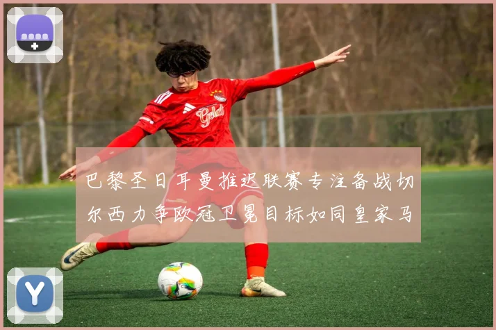 巴黎圣日耳曼推迟联赛专注备战切尔西力争欧冠卫冕目标如同皇家马德里