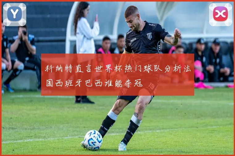 科纳特直言世界杯热门球队分析法国西班牙巴西谁能夺冠