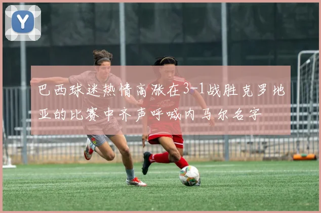 巴西球迷热情高涨在3-1战胜克罗地亚的比赛中齐声呼喊内马尔名字