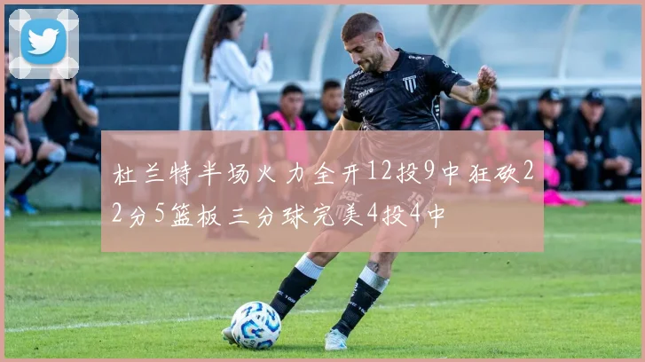 杜兰特半场火力全开12投9中狂砍22分5篮板三分球完美4投4中