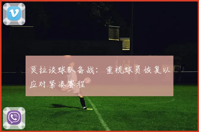 莫拉谈球队备战：重视球员恢复以应对紧凑赛程